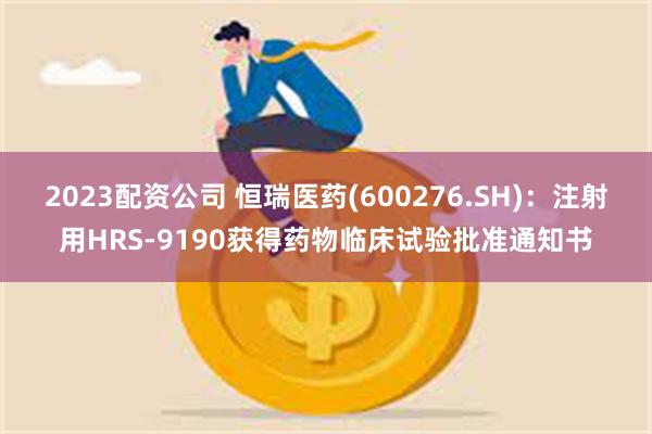 2023配资公司 恒瑞医药(600276.SH):注射用HRS-9190获得药物临床试验批准通知书