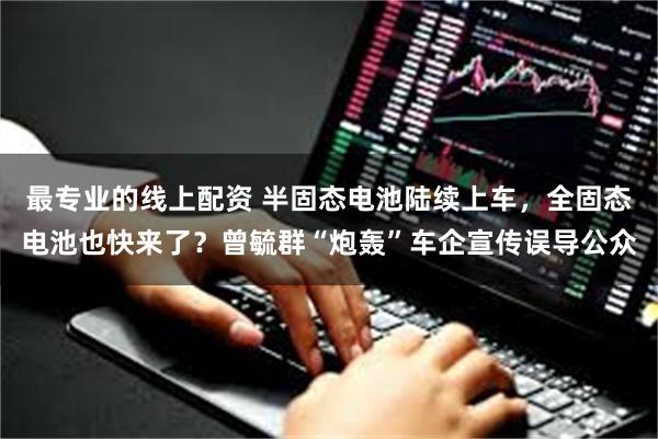 最专业的线上配资 半固态电池陆续上车,全固态电池也快来了?曾毓群“炮轰”车企宣传误导公众