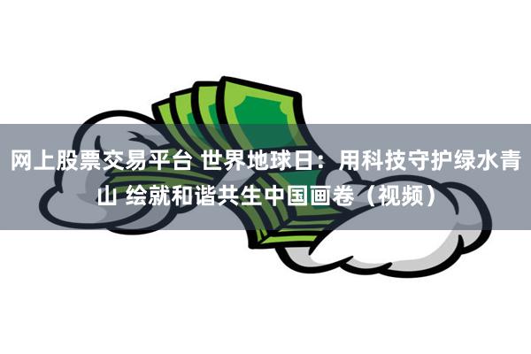 网上股票交易平台 世界地球日:用科技守护绿水青山 绘就和谐共生中国画卷(视频)
