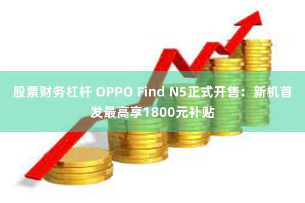 股票财务杠杆 OPPO Find N5正式开售：新机首发最高享1800元补贴