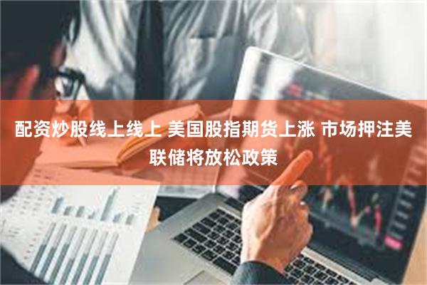 配资炒股线上线上 美国股指期货上涨 市场押注美联储将放松政策