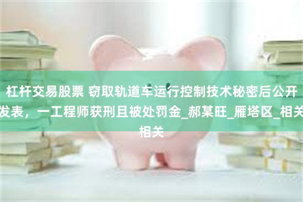 杠杆交易股票 窃取轨道车运行控制技术秘密后公开发表，一工程师获刑且被处罚金_郝某旺_雁塔区_相关