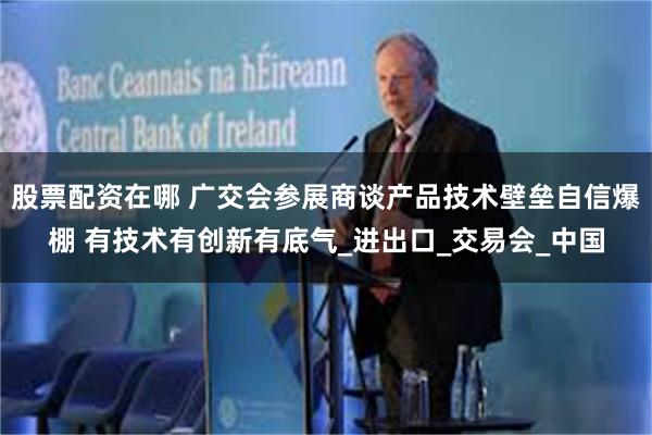 股票配资在哪 广交会参展商谈产品技术壁垒自信爆棚 有技术有创新有底气_进出口_交易会_中国
