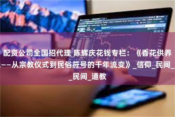 配资公司全国招代理 陈辉庆花钱专栏:《香花供养花钱——从宗教仪式到民俗符号的千年流变》_信仰_民间_道教