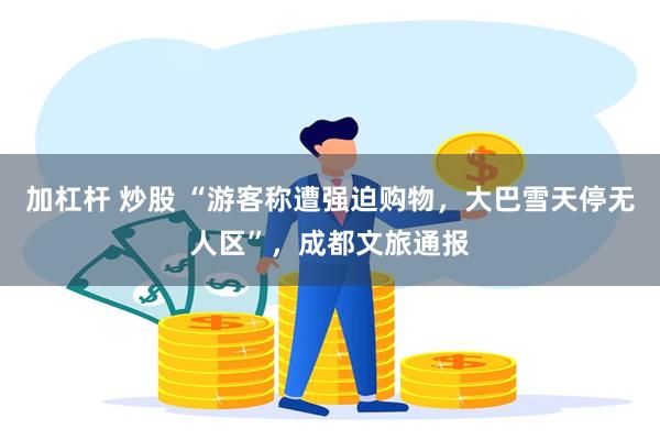 加杠杆 炒股 “游客称遭强迫购物,大巴雪天停无人区”,成都文旅通报