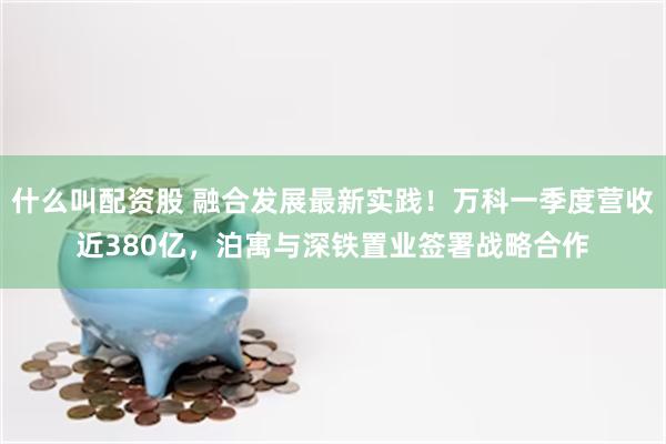 什么叫配资股 融合发展最新实践！万科一季度营收近380亿，泊寓与深铁置业签署战略合作