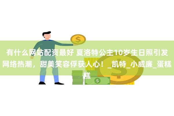 有什么网站配资最好 夏洛特公主10岁生日照引发网络热潮,甜美笑容俘获人心!_凯特_小威廉_蛋糕
