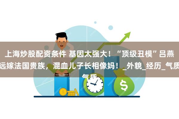 上海炒股配资条件 基因太强大!“顶级丑模”吕燕远嫁法国贵族,混血儿子长相像妈!_外貌_经历_气质