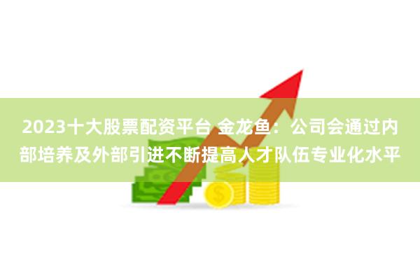 2023十大股票配资平台 金龙鱼：公司会通过内部培养及外部引进不断提高人才队伍专业化水平