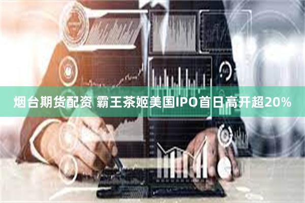 烟台期货配资 霸王茶姬美国IPO首日高开超20%