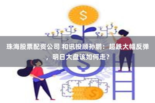 珠海股票配资公司 和讯投顾孙鹏:超跌大幅反弹,明日大盘该如何走?