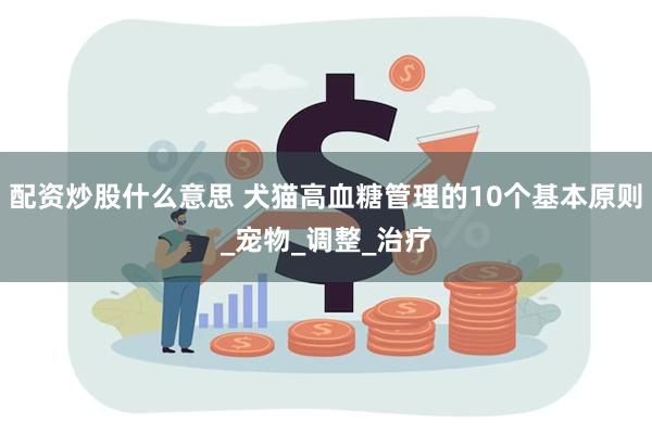 配资炒股什么意思 犬猫高血糖管理的10个基本原则_宠物_调整_治疗