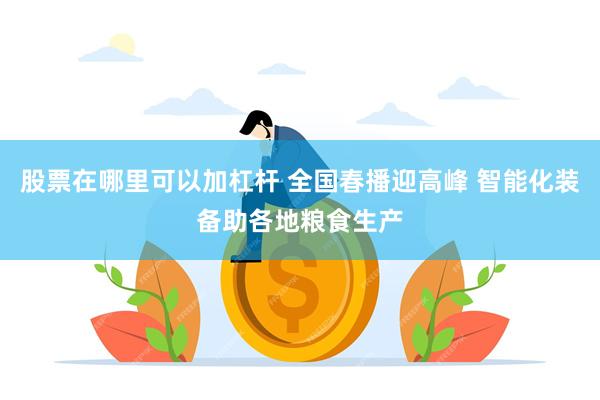 股票在哪里可以加杠杆 全国春播迎高峰 智能化装备助各地粮食生产