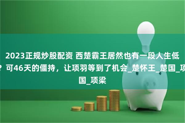 2023正规炒股配资 西楚霸王居然也有一段人生低谷?可46天的僵持,让项羽等到了机会_楚怀王_楚国_项梁