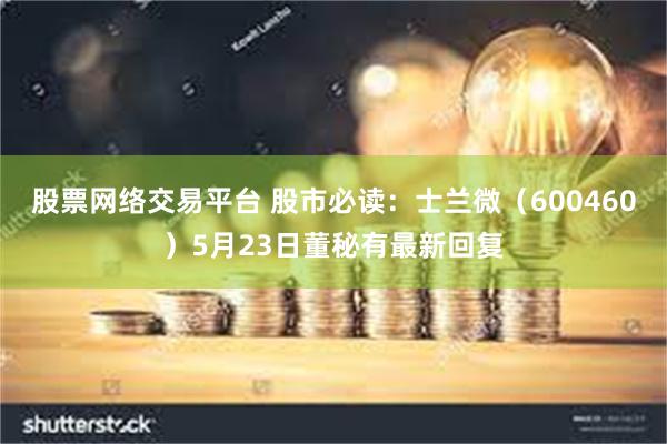 股票网络交易平台 股市必读:士兰微(600460)5月23日董秘有最新回复