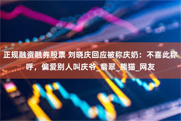 正规融资融券股票 刘晓庆回应被称庆奶:不喜此称呼,偏爱别人叫庆爷_翡翠_熊猫_网友