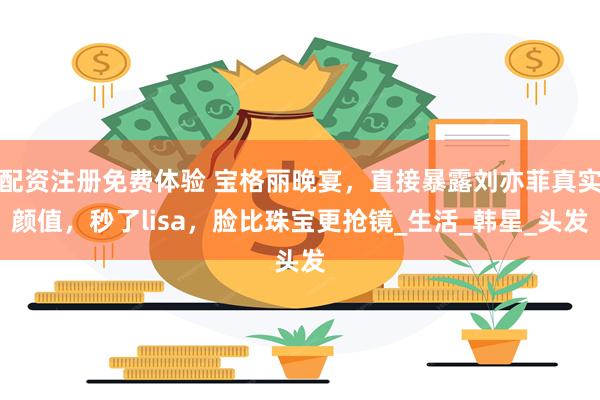 配资注册免费体验 宝格丽晚宴,直接暴露刘亦菲真实颜值,秒了lisa,脸比珠宝更抢镜_生活_韩星_头发