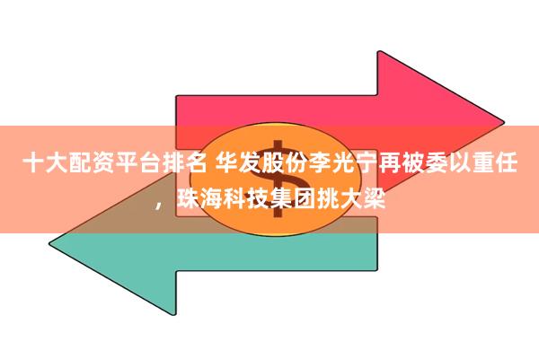 十大配资平台排名 华发股份李光宁再被委以重任,珠海科技集团挑大梁