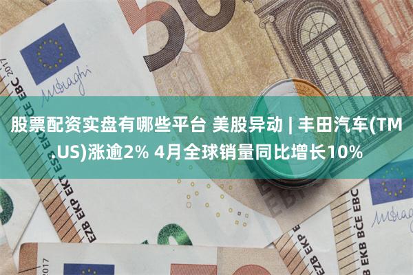 股票配资实盘有哪些平台 美股异动 | 丰田汽车(TM.US)涨逾2% 4月全球销量同比增长10%