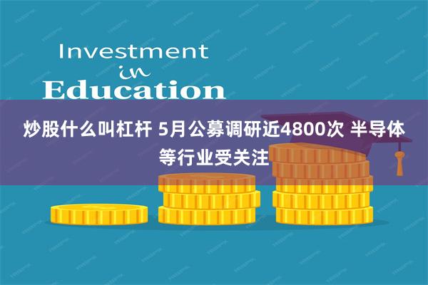 炒股什么叫杠杆 5月公募调研近4800次 半导体等行业受关注