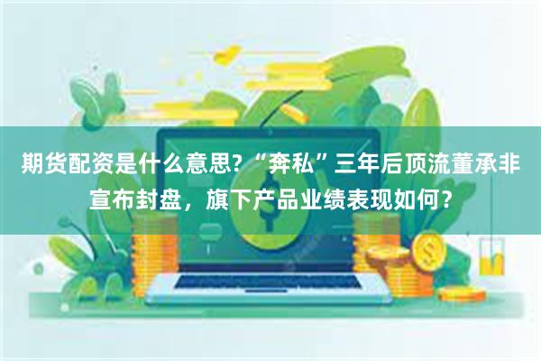 期货配资是什么意思? “奔私”三年后顶流董承非宣布封盘,旗下产品业绩表现如何?