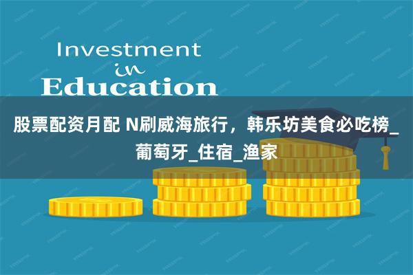 股票配资月配 N刷威海旅行,韩乐坊美食必吃榜_葡萄牙_住宿_渔家