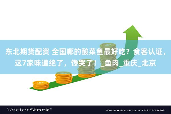 东北期货配资 全国哪的酸菜鱼最好吃?食客认证,这7家味道绝了,馋哭了!_鱼肉_重庆_北京