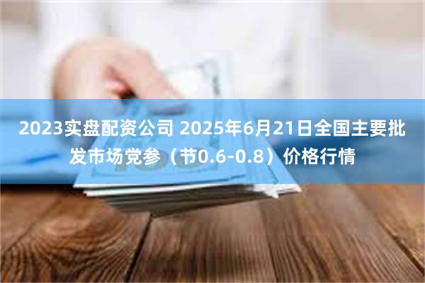 2023实盘配资公司 2025年6月21日全国主要批发市场党参（节0.6-0.8）价格行情