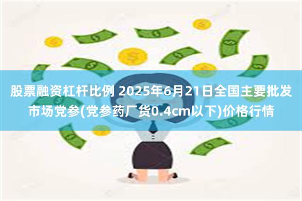 股票融资杠杆比例 2025年6月21日全国主要批发市场党参(党参药厂货0.4cm以下)价格行情