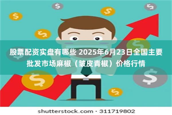 股票配资实盘有哪些 2025年6月23日全国主要批发市场麻椒（皱皮青椒）价格行情