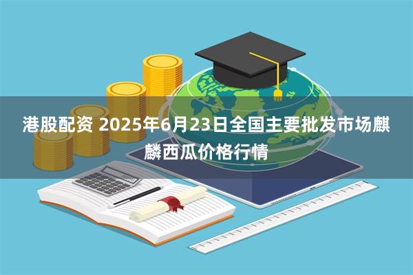 港股配资 2025年6月23日全国主要批发市场麒麟西瓜价格行情