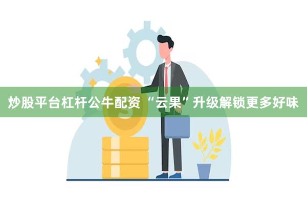 炒股平台杠杆公牛配资 “云果”升级解锁更多好味