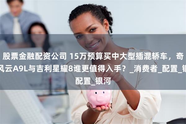 股票金融配资公司 15万预算买中大型插混轿车,奇瑞风云A9L与吉利星耀8谁更值得入手?_消费者_配置_银河