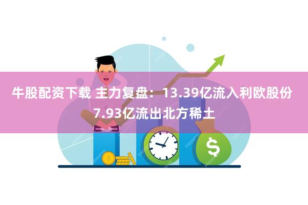 牛股配资下载 主力复盘:13.39亿流入利欧股份 7.93亿流出北方稀土
