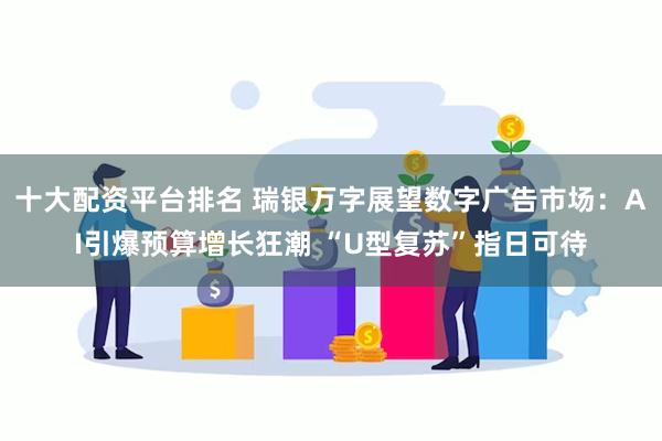 十大配资平台排名 瑞银万字展望数字广告市场：AI引爆预算增长狂潮 “U型复苏”指日可待