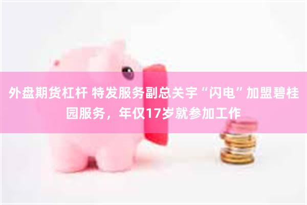 外盘期货杠杆 特发服务副总关宇“闪电”加盟碧桂园服务,年仅17岁就参加工作