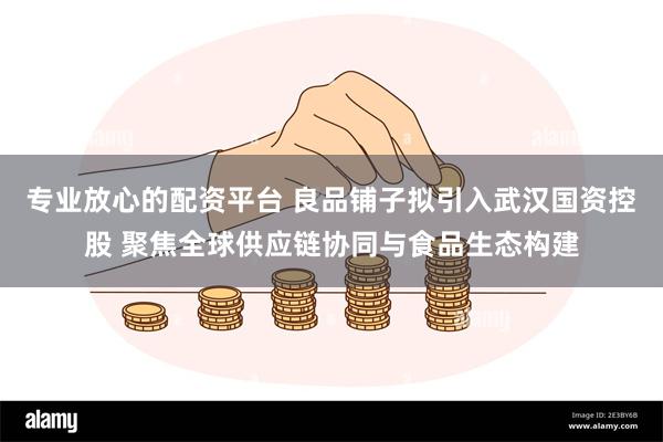 专业放心的配资平台 良品铺子拟引入武汉国资控股 聚焦全球供应链协同与食品生态构建