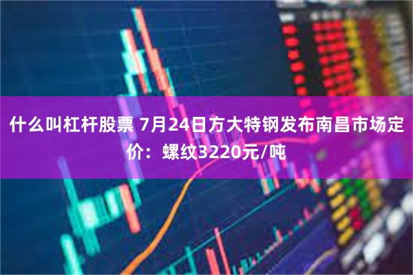 什么叫杠杆股票 7月24日方大特钢发布南昌市场定价：螺纹3220元/吨