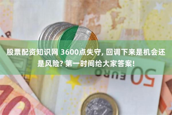股票配资知识网 3600点失守, 回调下来是机会还是风险? 第一时间给大家答案!