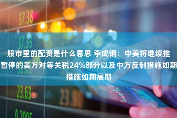 股市里的配资是什么意思 李成钢:中美将继续推动已暂停的美方对等关税24%部分以及中方反制措施如期展期