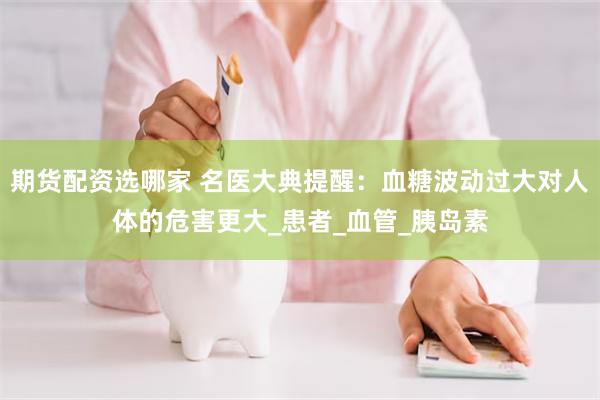期货配资选哪家 名医大典提醒:血糖波动过大对人体的危害更大_患者_血管_胰岛素