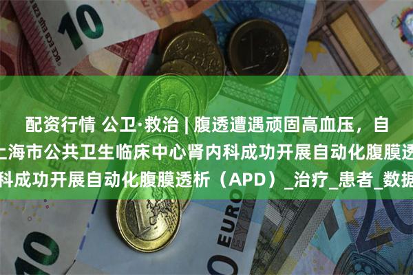 配资行情 公卫·救治 | 腹透遭遇顽固高血压,自动化透析模式显奇效——上海市公共卫生临床中心肾内科成功开展自动化腹膜透析(APD)_治疗_患者_数据