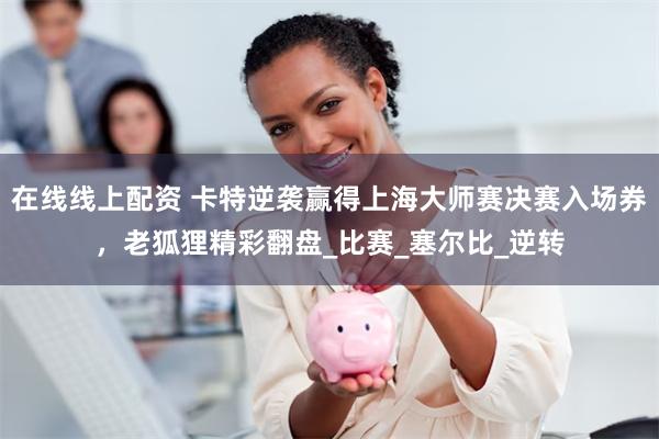 在线线上配资 卡特逆袭赢得上海大师赛决赛入场券,老狐狸精彩翻盘_比赛_塞尔比_逆转