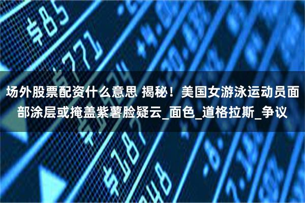 场外股票配资什么意思 揭秘!美国女游泳运动员面部涂层或掩盖紫薯脸疑云_面色_道格拉斯_争议