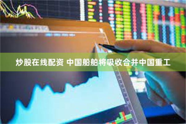 炒股在线配资 中国船舶将吸收合并中国重工