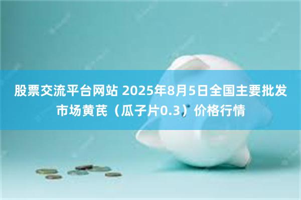 股票交流平台网站 2025年8月5日全国主要批发市场黄芪（瓜子片0.3）价格行情