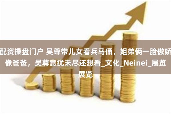 配资操盘门户 吴尊带儿女看兵马俑,姐弟俩一脸傲娇像爸爸,吴尊意犹未尽还想看_文化_Neinei_展览