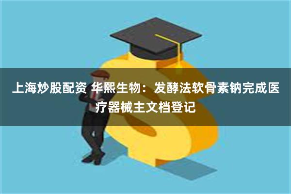 上海炒股配资 华熙生物：发酵法软骨素钠完成医疗器械主文档登记