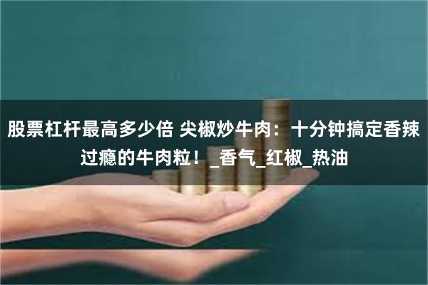 股票杠杆最高多少倍 尖椒炒牛肉:十分钟搞定香辣过瘾的牛肉粒!_香气_红椒_热油