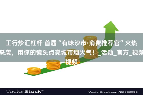 工行炒汇杠杆 首届“有味沙市·消费推荐官”火热来袭,用你的镜头点亮城市烟火气!_活动_官方_视频
